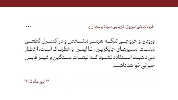 نیروی دریایی سپاه: اخطار میدهیم که از مسیرهای جایگزین تنگه هرمز استفاده نکنید 🔹فرماندهی نیروی دریایی سپاه نوشت: ورودی و خروجی تنگه هرمز مشخص و در کنترل قطعی ماست. مسیرهای جایگزین ، ناایمن و خطرناک است، اخطار میدهیم استفاده نشود که تبعات سنگین و غیر قابل جبرانی خواهد داشت.